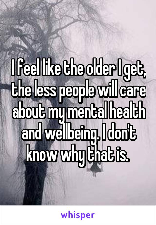 I feel like the older I get, the less people will care about my mental health and wellbeing. I don't know why that is. 