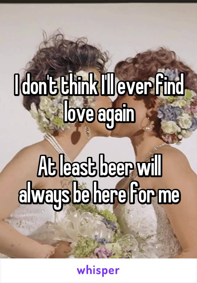 I don't think I'll ever find love again

At least beer will always be here for me