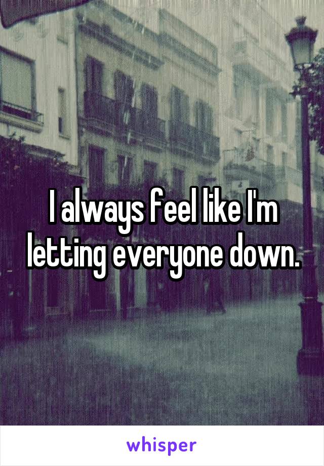 I always feel like I'm letting everyone down.