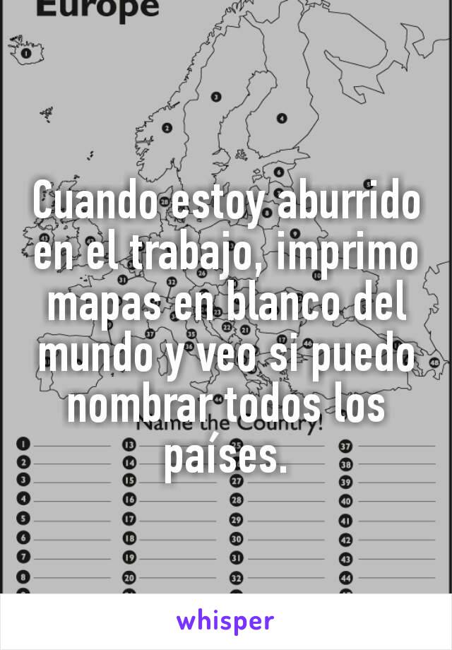 Cuando estoy aburrido en el trabajo, imprimo mapas en blanco del mundo y veo si puedo nombrar todos los países.