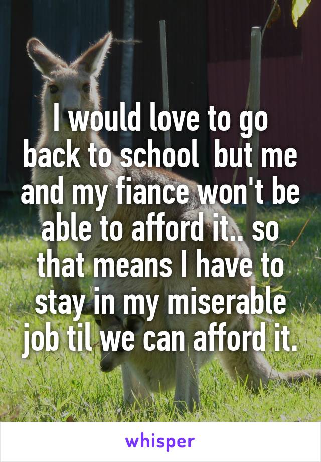 I would love to go back to school  but me and my fiance won't be able to afford it.. so that means I have to stay in my miserable job til we can afford it.