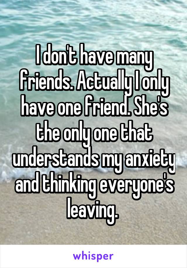 I don't have many friends. Actually I only have one friend. She's the only one that understands my anxiety and thinking everyone's leaving. 