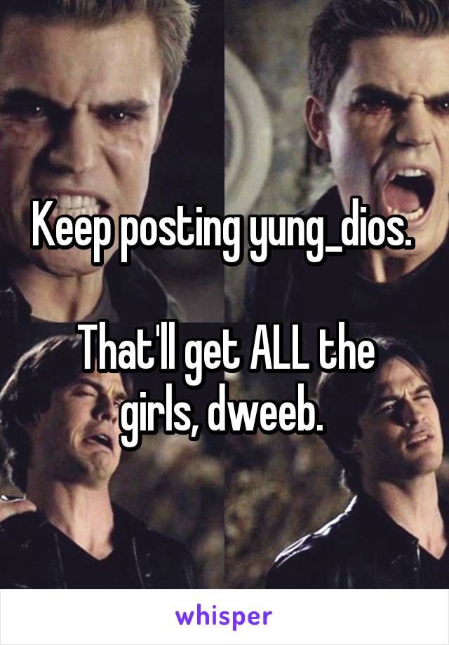 Keep posting yung_dios. 

That'll get ALL the girls, dweeb. 