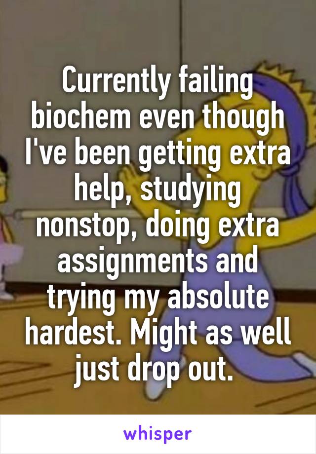 Currently failing biochem even though I've been getting extra help, studying nonstop, doing extra assignments and trying my absolute hardest. Might as well just drop out. 