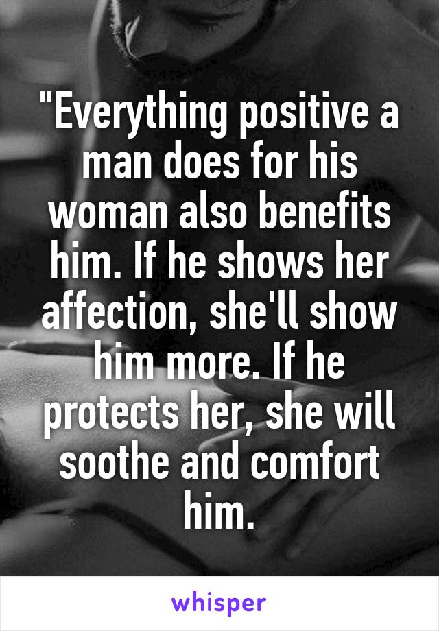 "Everything positive a man does for his woman also benefits him. If he shows her affection, she'll show him more. If he protects her, she will soothe and comfort him.