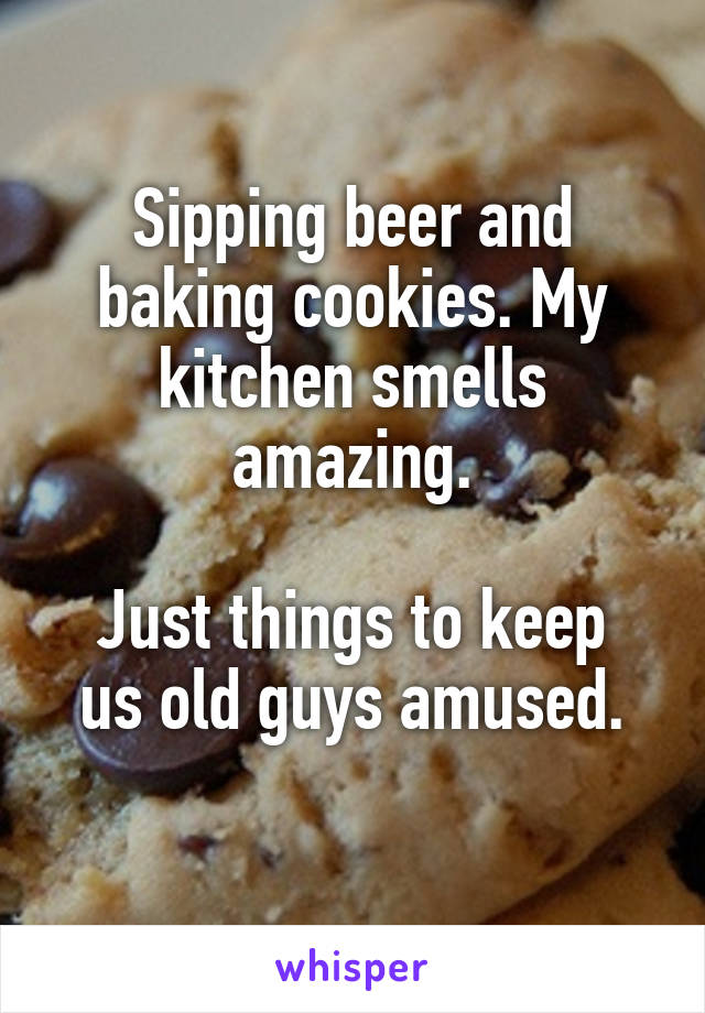 Sipping beer and baking cookies. My kitchen smells amazing.

Just things to keep us old guys amused.
