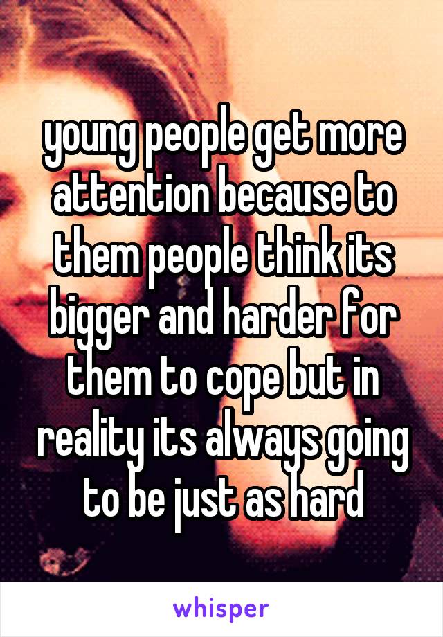 young people get more attention because to them people think its bigger and harder for them to cope but in reality its always going to be just as hard