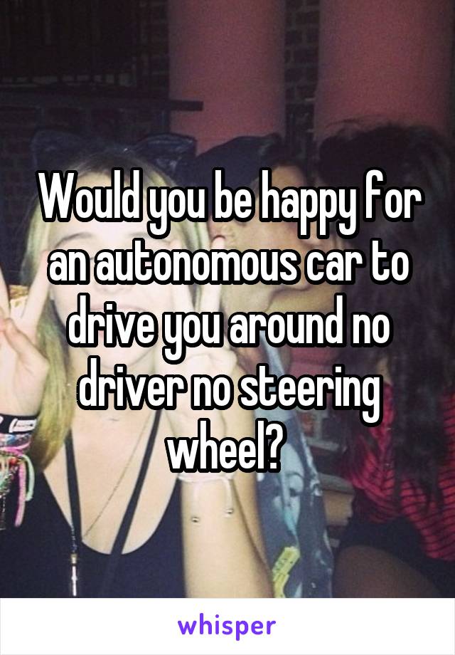 Would you be happy for an autonomous car to drive you around no driver no steering wheel? 