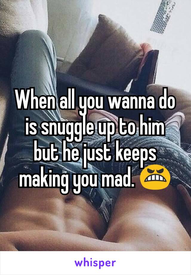 When all you wanna do is snuggle up to him but he just keeps making you mad. 😬