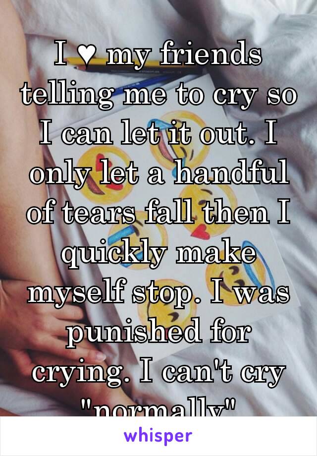 I ♥ my friends telling me to cry so I can let it out. I only let a handful of tears fall then I quickly make myself stop. I was punished for crying. I can't cry "normally"