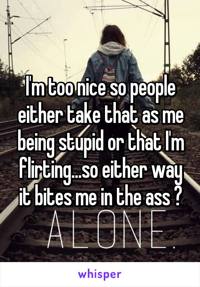 I'm too nice so people either take that as me being stupid or that I'm flirting...so either way it bites me in the ass 😪