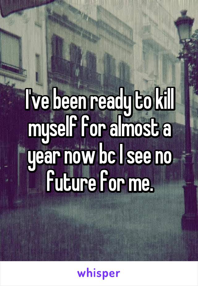 I've been ready to kill myself for almost a year now bc I see no future for me.