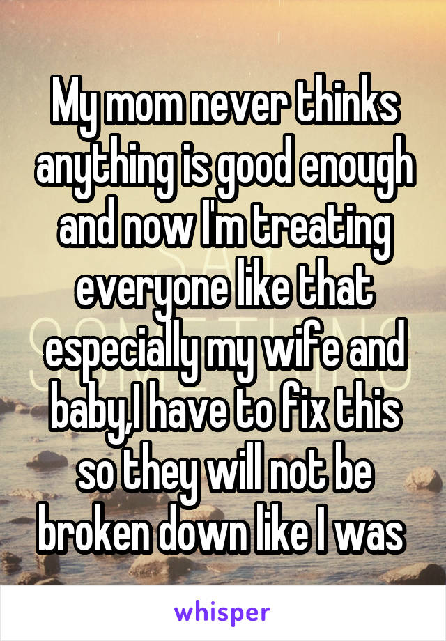 My mom never thinks anything is good enough and now I'm treating everyone like that especially my wife and baby,I have to fix this so they will not be broken down like I was 