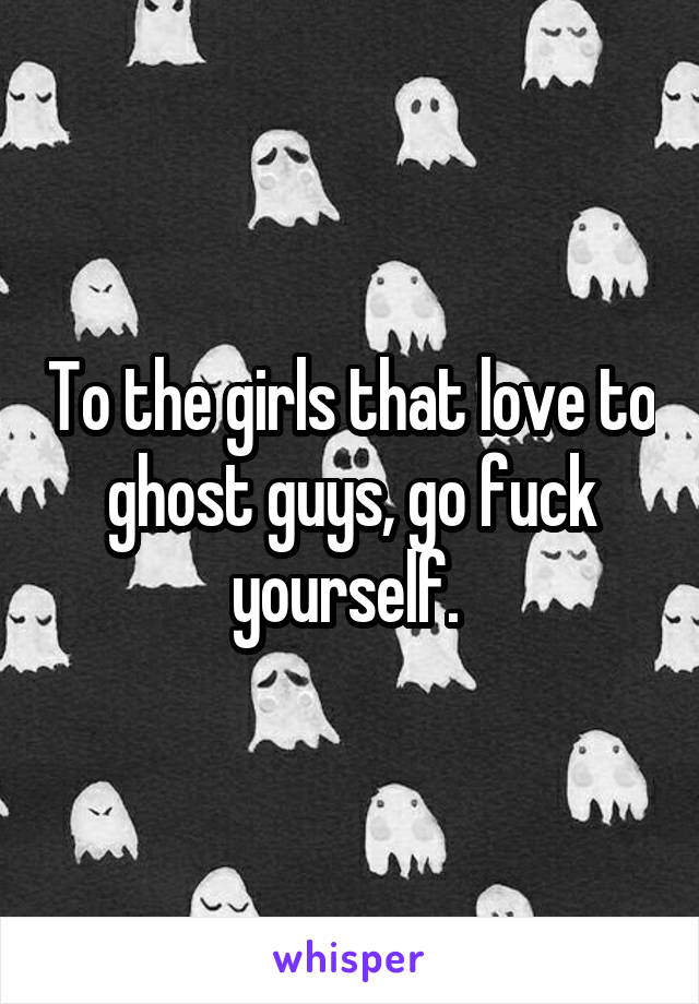 To the girls that love to ghost guys, go fuck yourself. 