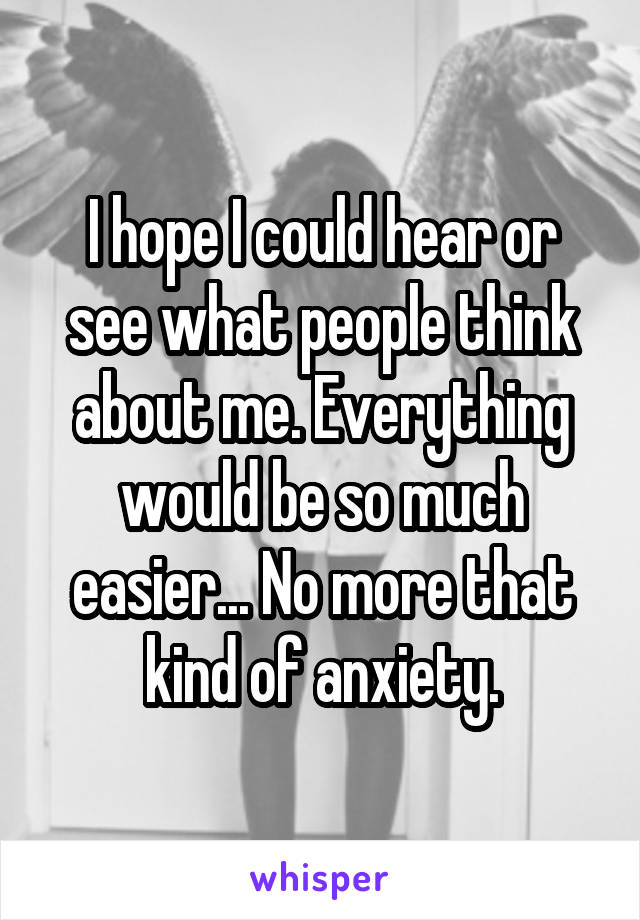 I hope I could hear or see what people think about me. Everything would be so much easier... No more that kind of anxiety.