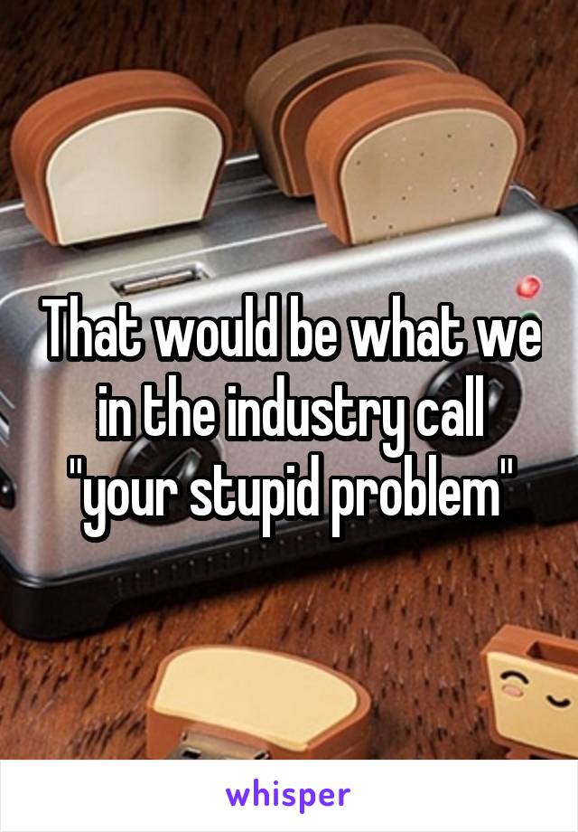 That would be what we in the industry call "your stupid problem"