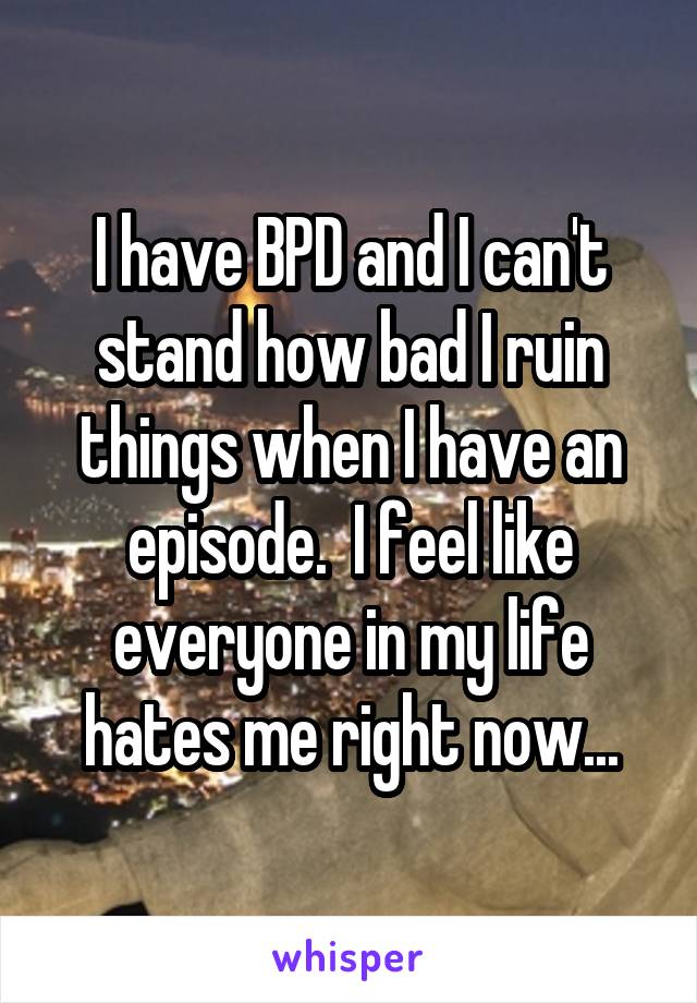 I have BPD and I can't stand how bad I ruin things when I have an episode.  I feel like everyone in my life hates me right now...