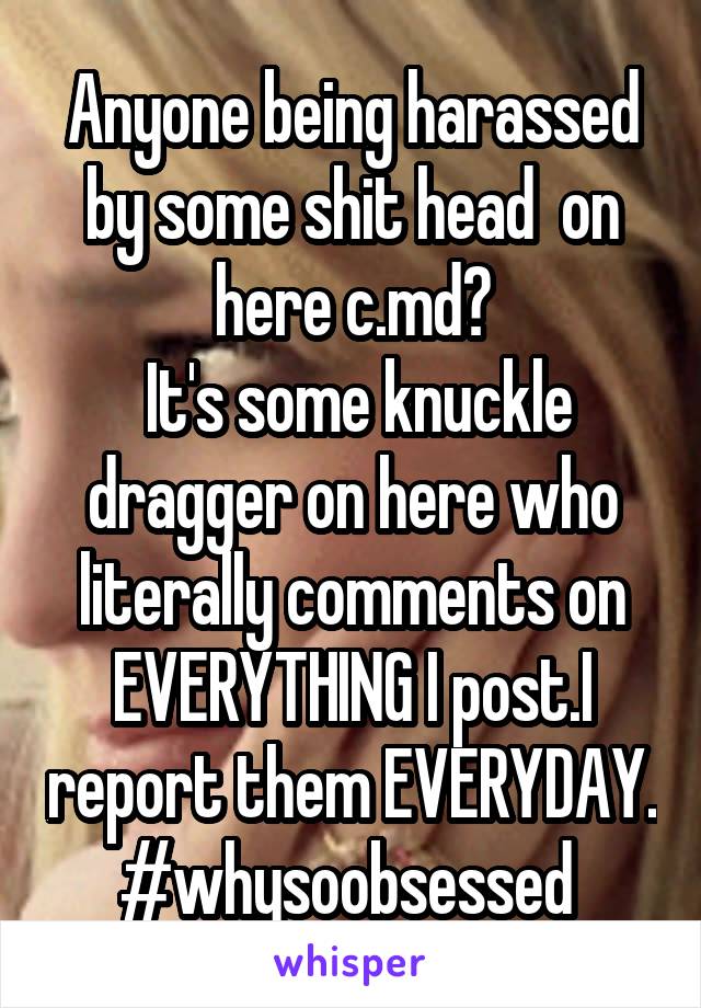 Anyone being harassed by some shit head  on here c.md?
 It's some knuckle dragger on here who literally comments on EVERYTHING I post.I report them EVERYDAY. #whysoobsessed 