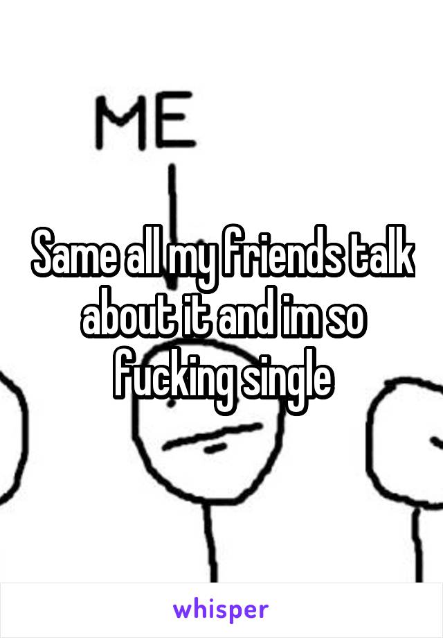 Same all my friends talk about it and im so fucking single