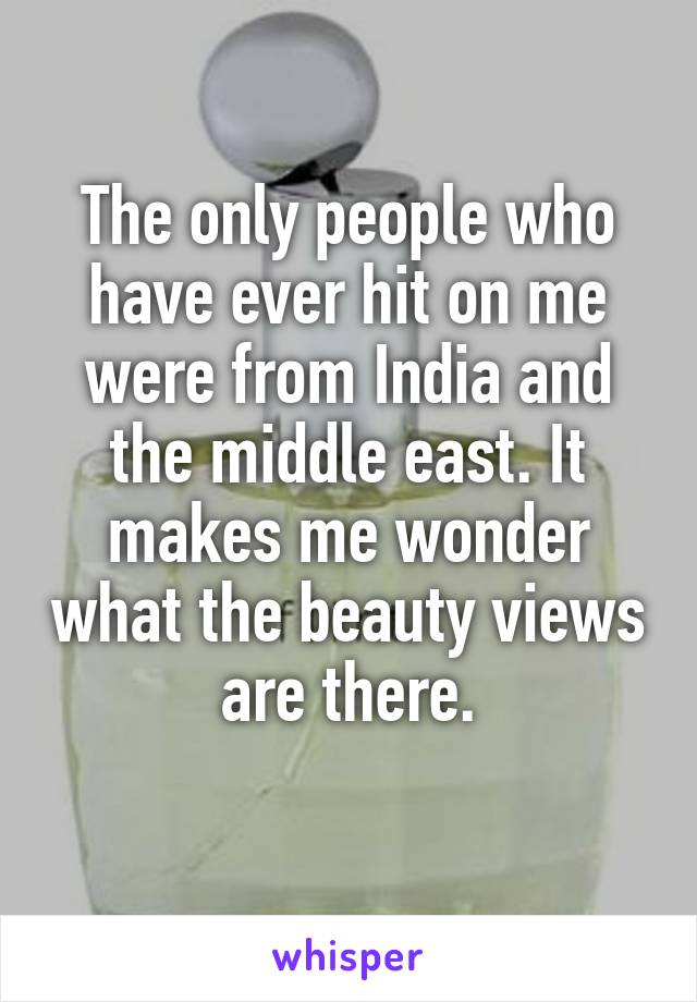 The only people who have ever hit on me were from India and the middle east. It makes me wonder what the beauty views are there.
