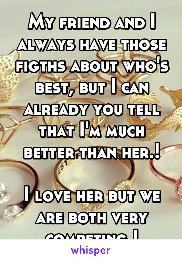 My friend and I always have those figths about who's best, but I can already you tell that I'm much better than her.!

I love her but we are both very competing.!