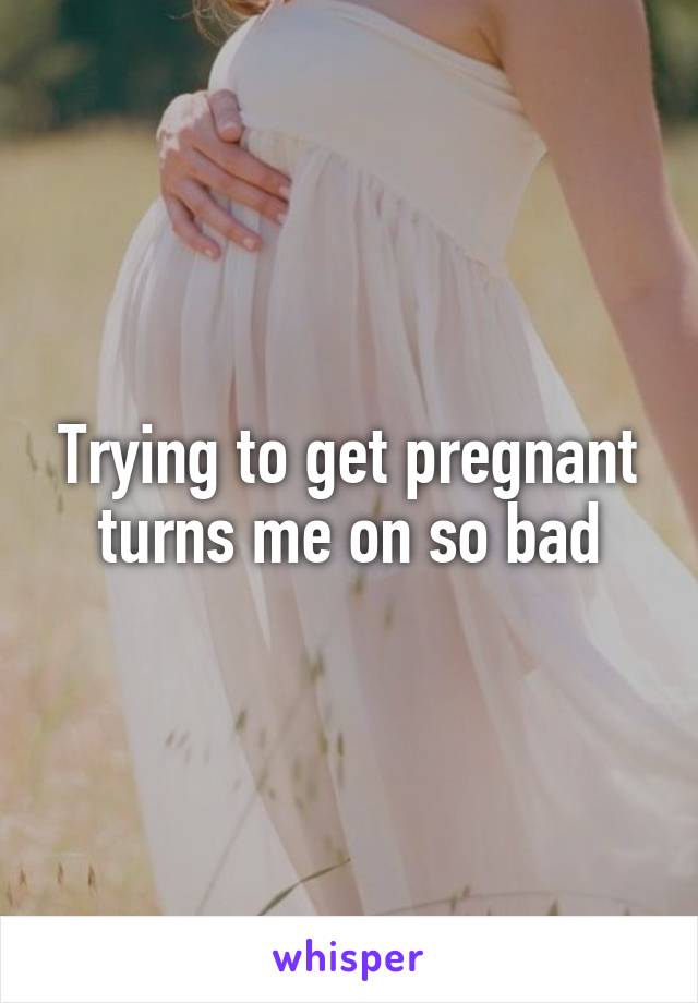 Trying to get pregnant turns me on so bad