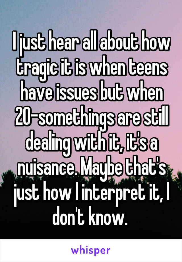 I just hear all about how tragic it is when teens have issues but when 20-somethings are still dealing with it, it's a nuisance. Maybe that's just how I interpret it, I don't know. 