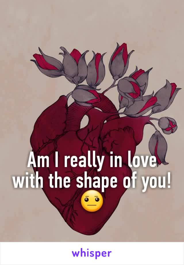 Am I really in love with the shape of you! 😐