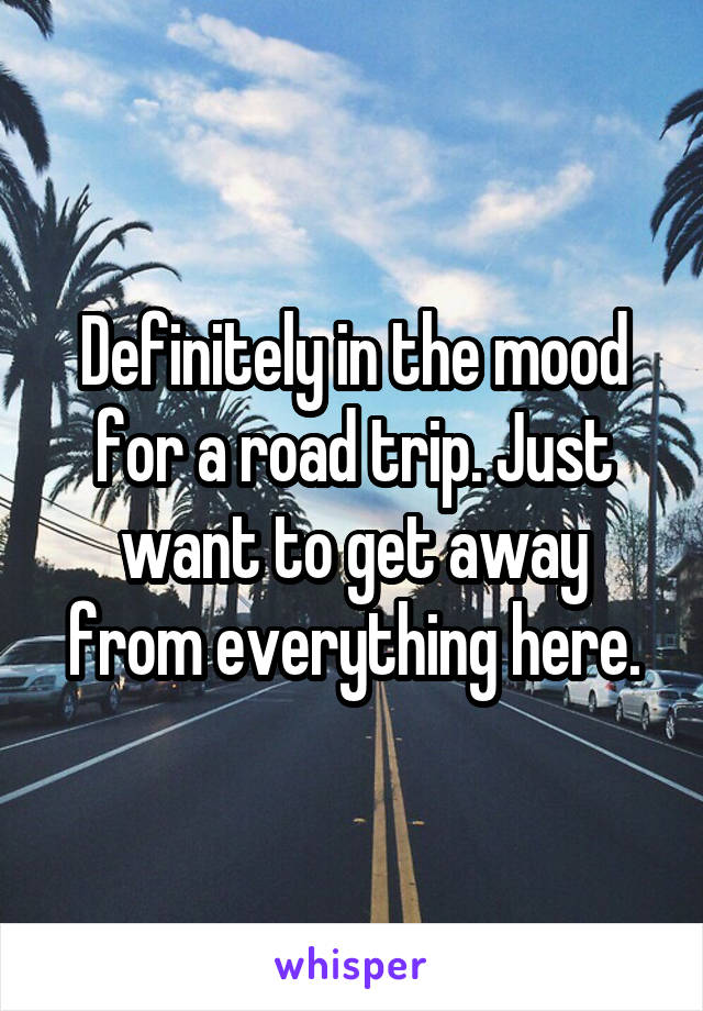 Definitely in the mood for a road trip. Just want to get away from everything here.