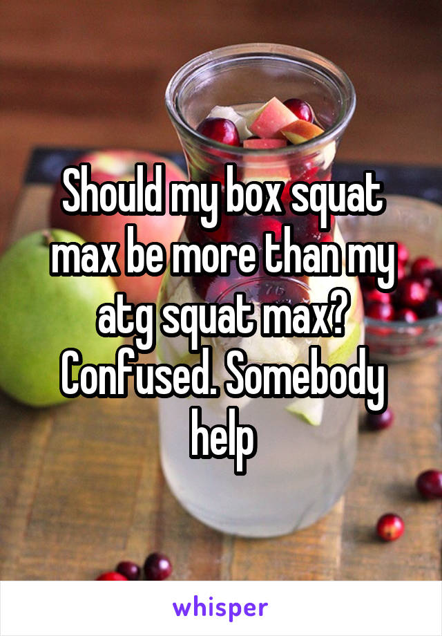 Should my box squat max be more than my atg squat max? Confused. Somebody help