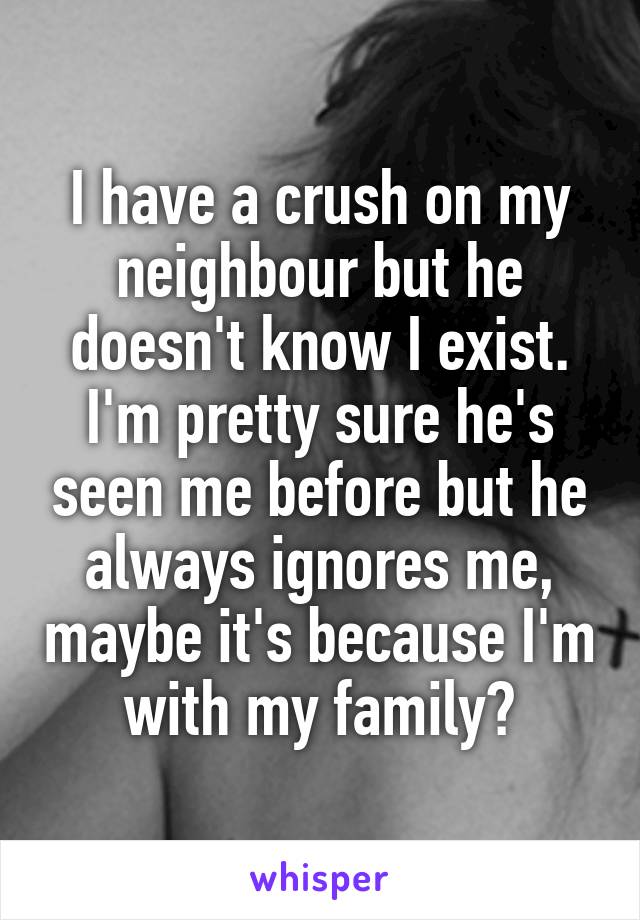 I have a crush on my neighbour but he doesn't know I exist. I'm pretty sure he's seen me before but he always ignores me, maybe it's because I'm with my family?