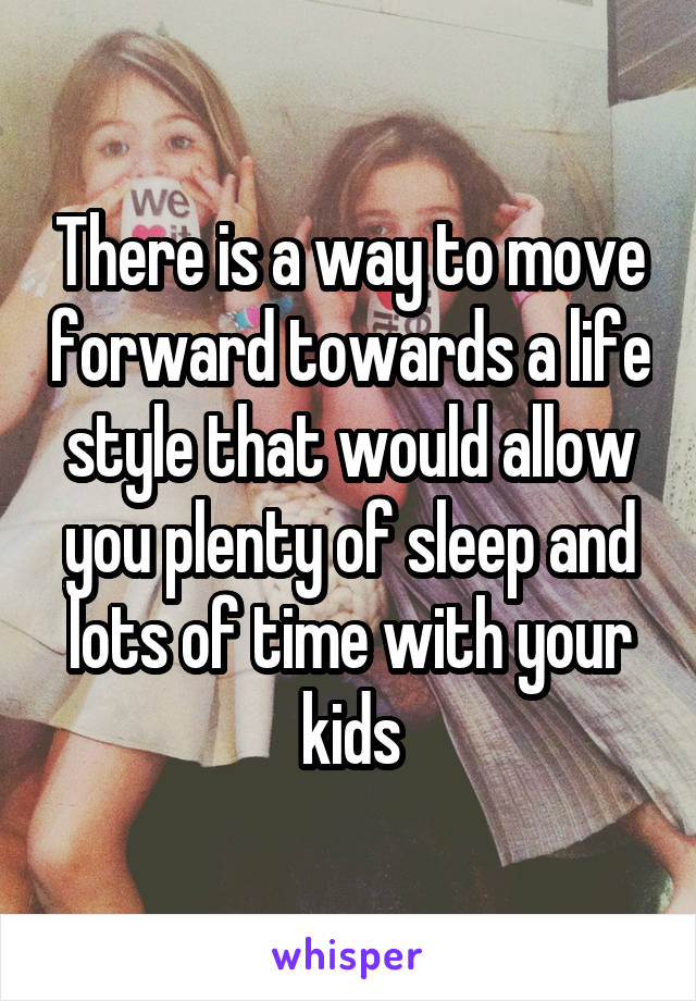 There is a way to move forward towards a life style that would allow you plenty of sleep and lots of time with your kids