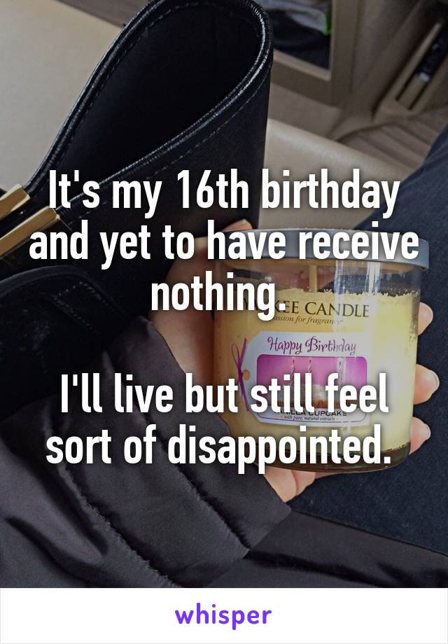 It's my 16th birthday and yet to have receive nothing. 

I'll live but still feel sort of disappointed. 