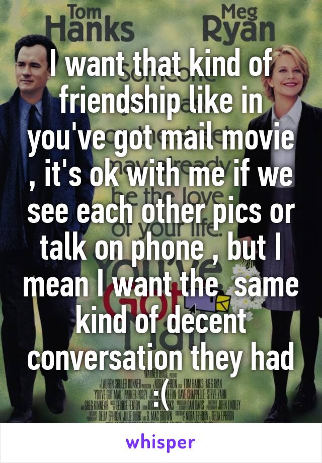 I want that kind of friendship like in you've got mail movie , it's ok with me if we see each other pics or talk on phone , but I mean I want the  same kind of decent conversation they had :(