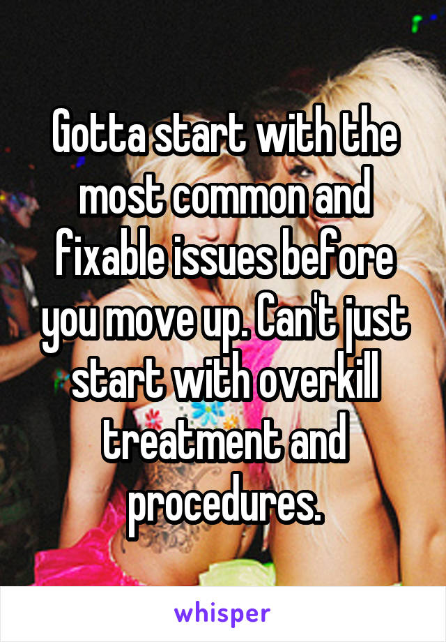 Gotta start with the most common and fixable issues before you move up. Can't just start with overkill treatment and procedures.