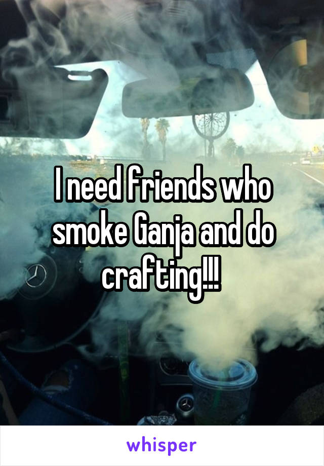 I need friends who smoke Ganja and do crafting!!! 