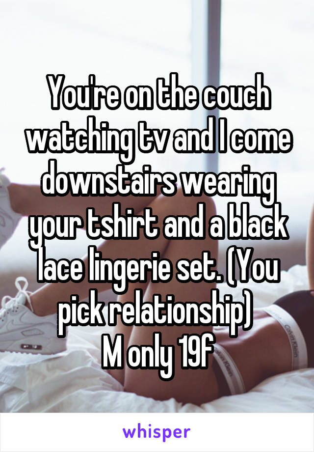 You're on the couch watching tv and I come downstairs wearing your tshirt and a black lace lingerie set. (You pick relationship) 
M only 19f