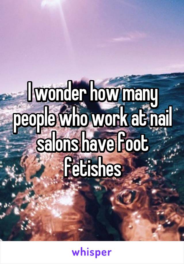 I wonder how many people who work at nail salons have foot fetishes