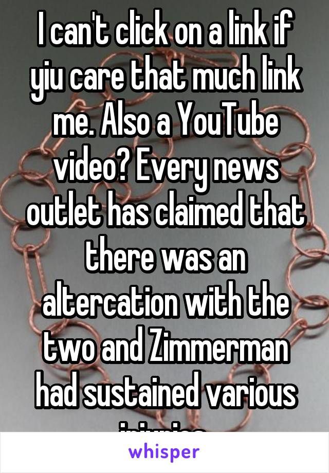 I can't click on a link if yiu care that much link me. Also a YouTube video? Every news outlet has claimed that there was an altercation with the two and Zimmerman had sustained various injuries 