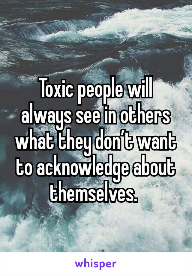 Toxic people will always see in others what they don’t want to acknowledge about themselves. 