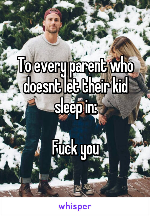 To every parent who doesnt let their kid sleep in:

Fuck you