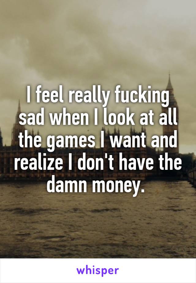 I feel really fucking sad when I look at all the games I want and realize I don't have the damn money. 