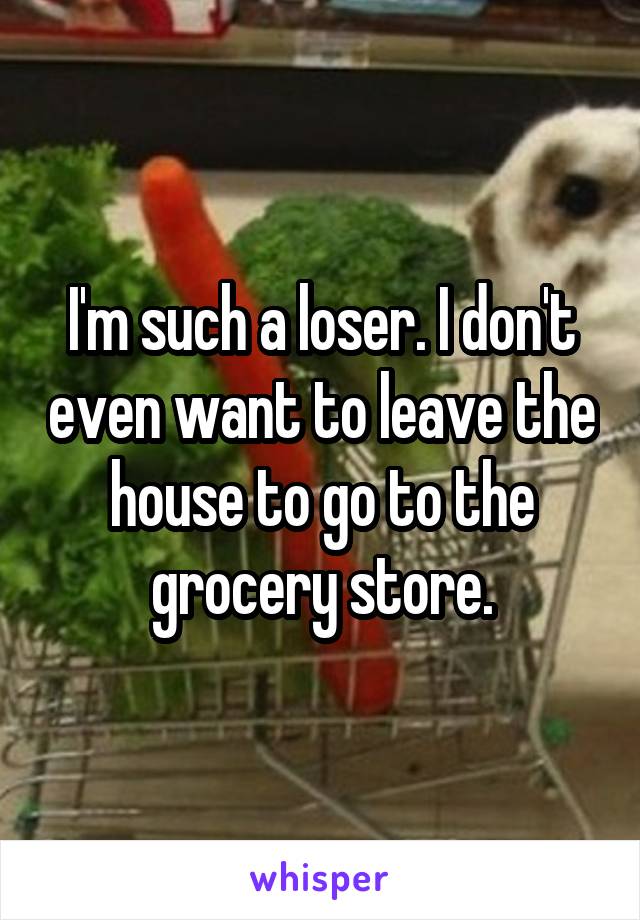 I'm such a loser. I don't even want to leave the house to go to the grocery store.