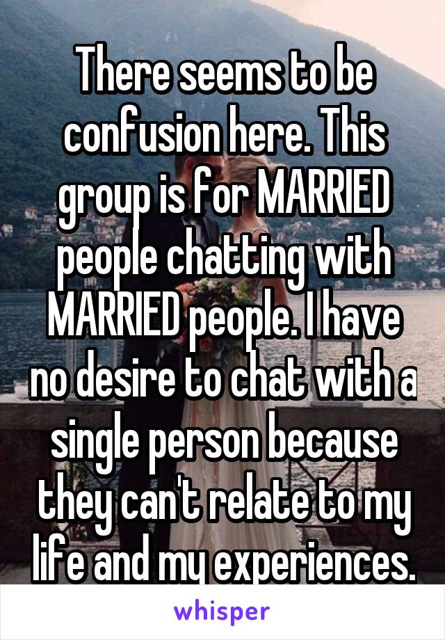 There seems to be confusion here. This group is for MARRIED people chatting with MARRIED people. I have no desire to chat with a single person because they can't relate to my life and my experiences.