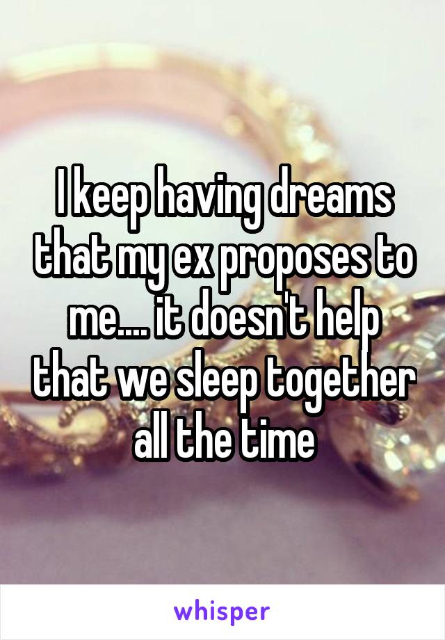 I keep having dreams that my ex proposes to me.... it doesn't help that we sleep together all the time