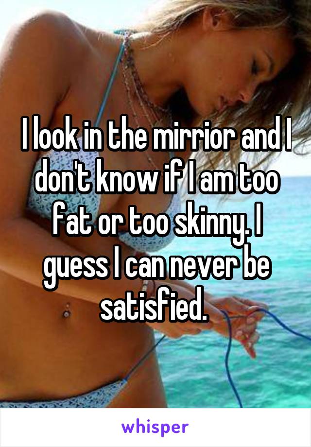 I look in the mirrior and I don't know if I am too fat or too skinny. I guess I can never be satisfied. 