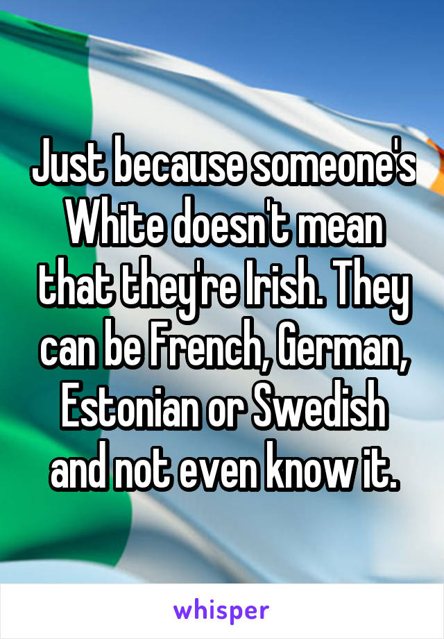 Just because someone's White doesn't mean that they're Irish. They can be French, German, Estonian or Swedish and not even know it.