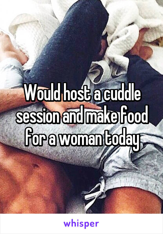 Would host a cuddle session and make food for a woman today