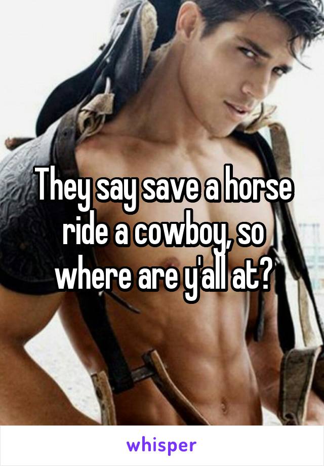 They say save a horse ride a cowboy, so where are y'all at?