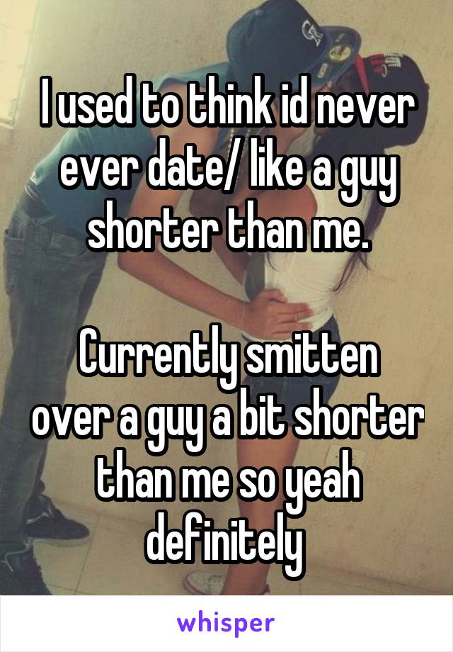 I used to think id never ever date/ like a guy shorter than me.

Currently smitten over a guy a bit shorter than me so yeah definitely 